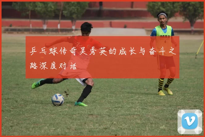 乒乓球传奇吴秀英的成长与奋斗之路深度对话