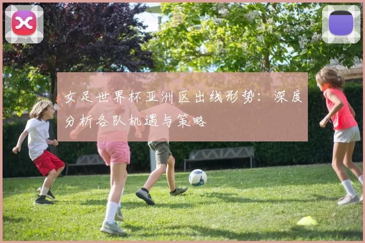 女足世界杯亚洲区出线形势：深度分析各队机遇与策略
