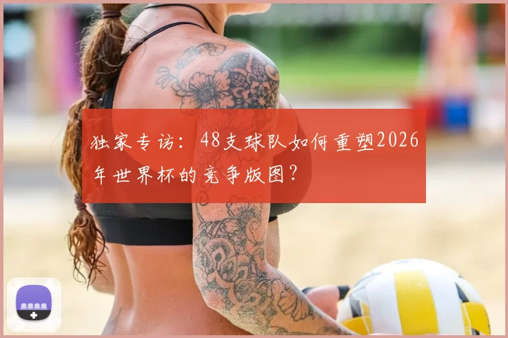 独家专访：48支球队如何重塑2026年世界杯的竞争版图？