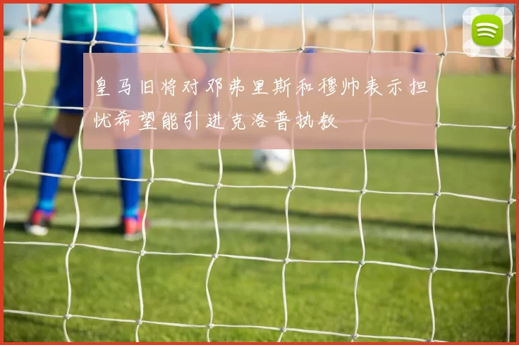 皇马旧将对邓弗里斯和穆帅表示担忧希望能引进克洛普执教